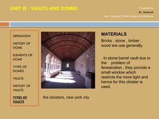 DEFINATION
HISTORY OF
DOME
ELEMENTS OF
DOME
TYPES OF
DOMES
VAULTS
HISTORY OF
VAULTS
TYPES OF
VAULTS
 MATERIALS
• Bricks , stone , timber ,
wood are use generally.
• In stone barrel vault due to
the problem of
fenestration , they provide a
small window which
restricts the more light and
hence for this cloister is
used.
the cloisters, new york city
UNIT III : VAULTS AND DOMES Presented by
Ar. Santosh
Asst. Professor, GITAM School of Architecture
 