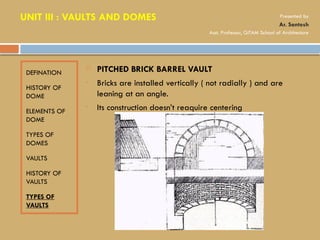 DEFINATION
HISTORY OF
DOME
ELEMENTS OF
DOME
TYPES OF
DOMES
VAULTS
HISTORY OF
VAULTS
TYPES OF
VAULTS
 PITCHED BRICK BARREL VAULT
• Bricks are installed vertically ( not radially ) and are
leaning at an angle.
• Its construction doesn’t reaquire centering
UNIT III : VAULTS AND DOMES Presented by
Ar. Santosh
Asst. Professor, GITAM School of Architecture
 