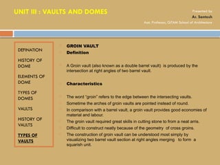 DEFINATION
HISTORY OF
DOME
ELEMENTS OF
DOME
TYPES OF
DOMES
VAULTS
HISTORY OF
VAULTS
TYPES OF
VAULTS
 GROIN VAULT
 Definition
 A Groin vault (also known as a double barrel vault) is produced by the
intersection at right angles of two barrel vault.
 Characteristics
 The word “groin” refers to the edge between the intersecting vaults.
 Sometime the arches of groin vaults are pointed instead of round.
 In comparison with a barrel vault, a groin vault provides good economies of
material and labour.
 The groin vault required great skills in cutting stone to from a neat arris.
 Difficult to construct neatly because of the geometry of cross groins.
 The construction of groin vault can be understood most simply by
visualizing two barrel vault section at right angles merging to form a
squarish unit.
UNIT III : VAULTS AND DOMES Presented by
Ar. Santosh
Asst. Professor, GITAM School of Architecture
 