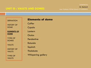 DEFINATION
HISTORY OF
DOME
ELEMENTS OF
DOME
TYPES OF
DOMES
VAULTS
HISTORY OF
VAULTS
TYPES OF
VAULTS
 Elements of dome
 Coffer
 Cupola
 Lantern
 Oculus
 Pendentive
 Rotunda
 Squinch
 Tholobate
 Whispering gallery
UNIT III : VAULTS AND DOMES
Presented by
Ar. Santosh
Asst. Professor, GITAM School of Architecture
 