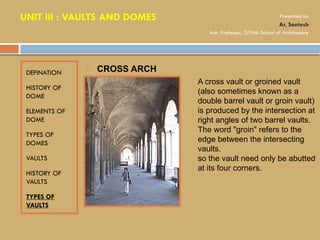 DEFINATION
HISTORY OF
DOME
ELEMENTS OF
DOME
TYPES OF
DOMES
VAULTS
HISTORY OF
VAULTS
TYPES OF
VAULTS
 CROSS ARCH
A cross vault or groined vault
(also sometimes known as a
double barrel vault or groin vault)
is produced by the intersection at
right angles of two barrel vaults.
The word "groin" refers to the
edge between the intersecting
vaults.
so the vault need only be abutted
at its four corners.
UNIT III : VAULTS AND DOMES Presented by
Ar. Santosh
Asst. Professor, GITAM School of Architecture
 