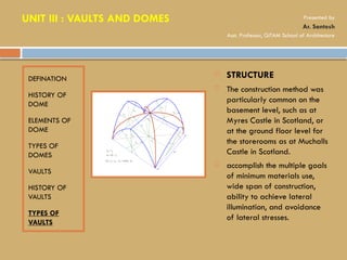 DEFINATION
HISTORY OF
DOME
ELEMENTS OF
DOME
TYPES OF
DOMES
VAULTS
HISTORY OF
VAULTS
TYPES OF
VAULTS
 STRUCTURE
 The construction method was
particularly common on the
basement level, such as at
Myres Castle in Scotland, or
at the ground floor level for
the storerooms as at Muchalls
Castle in Scotland.
 accomplish the multiple goals
of minimum materials use,
wide span of construction,
ability to achieve lateral
illumination, and avoidance
of lateral stresses.
UNIT III : VAULTS AND DOMES Presented by
Ar. Santosh
Asst. Professor, GITAM School of Architecture
 