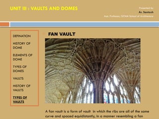 DEFINATION
HISTORY OF
DOME
ELEMENTS OF
DOME
TYPES OF
DOMES
VAULTS
HISTORY OF
VAULTS
TYPES OF
VAULTS
 FAN VAULT
A fan vault is a form of vault in which the ribs are all of the same
curve and spaced equidistantly, in a manner resembling a fan
UNIT III : VAULTS AND DOMES Presented by
Ar. Santosh
Asst. Professor, GITAM School of Architecture
 