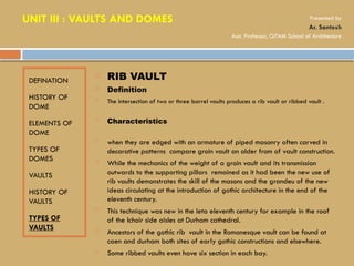 DEFINATION
HISTORY OF
DOME
ELEMENTS OF
DOME
TYPES OF
DOMES
VAULTS
HISTORY OF
VAULTS
TYPES OF
VAULTS
 RIB VAULT
 Definition
 The intersection of two or three barrel vaults produces a rib vault or ribbed vault .
 Characteristics
 when they are edged with an armature of piped masonry often carved in
decorative patterns compare groin vault an older from of vault construction.
 While the mechanics of the weight of a groin vault and its transmission
outwards to the supporting pillars remained as it had been the new use of
rib vaults demonstrates the skill of the masons and the grandeu of the new
ideas circulating at the introduction of gothic architecture in the end of the
eleventh century.
 This technique was new in the leta eleventh century for example in the roof
of the lchoir side aisles at Durham cathedral.
 Ancestors of the gothic rib vault in the Romanesque vault can be found at
caen and durham both sites of early gothic constructions and elsewhere.
 Some ribbed vaults even have six section in each bay.
UNIT III : VAULTS AND DOMES Presented by
Ar. Santosh
Asst. Professor, GITAM School of Architecture
 