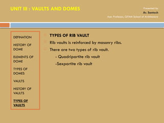 DEFINATION
HISTORY OF
DOME
ELEMENTS OF
DOME
TYPES OF
DOMES
VAULTS
HISTORY OF
VAULTS
TYPES OF
VAULTS
 TYPES OF RIB VAULT
 Rib vaults is reinforced by masonry ribs.
 There are two types of rib vault.
- Quadripartite rib vault
-Sexpartite rib vault
UNIT III : VAULTS AND DOMES Presented by
Ar. Santosh
Asst. Professor, GITAM School of Architecture
 