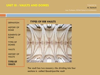 DEFINATION
HISTORY OF
DOME
ELEMENTS OF
DOME
TYPES OF
DOMES
VAULTS
HISTORY OF
VAULTS
TYPES OF
VAULTS
 TYPES OF RIB VAULTS
The vault has two masonry ribs dividing into four
sections is called Quadripartite vault
UNIT III : VAULTS AND DOMES Presented by
Ar. Santosh
Asst. Professor, GITAM School of Architecture
 