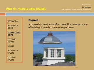 DEFINATION
HISTORY OF
DOME
ELEMENTS OF
DOME
TYPES OF
DOMES
VAULTS
HISTORY OF
VAULTS
TYPES OF
VAULTS
 Cupola
 A cupola is a small, most often dome like structure on top
of building. It usually crowns a larger dome.
UNIT III : VAULTS AND DOMES
Presented by
Ar. Santosh
Asst. Professor, GITAM School of Architecture
 
