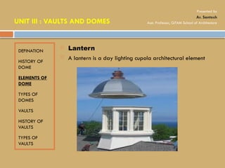 DEFINATION
HISTORY OF
DOME
ELEMENTS OF
DOME
TYPES OF
DOMES
VAULTS
HISTORY OF
VAULTS
TYPES OF
VAULTS
 Lantern
 A lantern is a day lighting cupola architectural element
UNIT III : VAULTS AND DOMES
Presented by
Ar. Santosh
Asst. Professor, GITAM School of Architecture
 