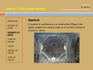 DEFINATION
HISTORY OF
DOME
ELEMENTS OF
DOME
TYPES OF
DOMES
VAULTS
HISTORY OF
VAULTS
TYPES OF
VAULTS
 Squinch
 A squinch in architecture is a construction filling in the
upper angles of a square room so as to form a base to
receive a dome
UNIT III : VAULTS AND DOMES
Presented by
Ar. Santosh
Asst. Professor, GITAM School of Architecture
 