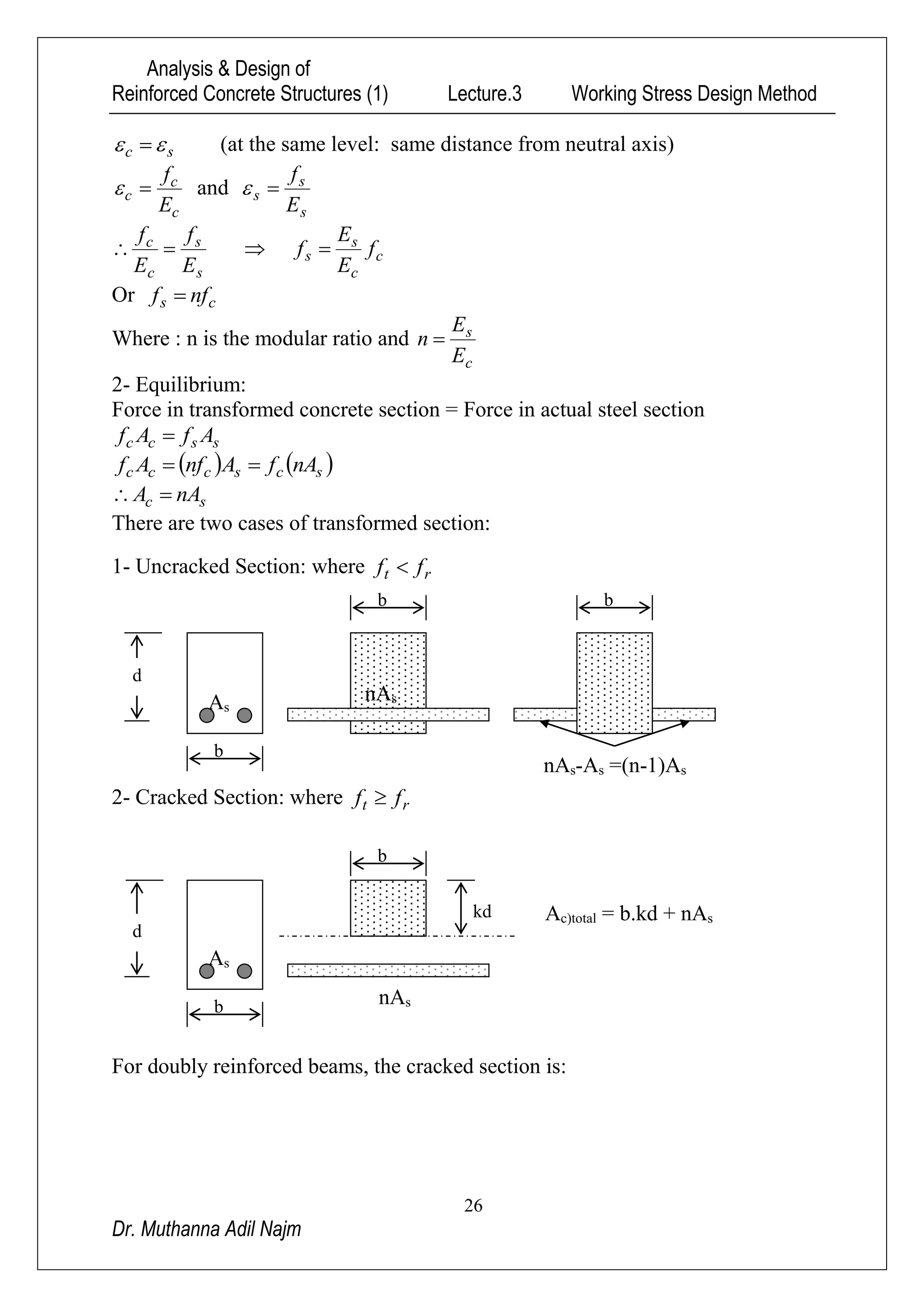 Analysis & Design of
Reinforced Concrete Structures (1) Lecture.3 Working Stress Design Method
26
Dr. Muthanna Adil Najm
sc   (at the same level: same distance from neutral axis)
c
c
c
E
f
 and
s
s
s
E
f

s
s
c
c
E
f
E
f
  c
c
s
s f
E
E
f 
Or cs nff 
Where : n is the modular ratio and
c
s
E
E
n 
2- Equilibrium:
Force in transformed concrete section = Force in actual steel section
sscc AfAf 
   scsccc nAfAnfAf 
sc nAA 
There are two cases of transformed section:
1- Uncracked Section: where rt ff 
2- Cracked Section: where rt ff 
For doubly reinforced beams, the cracked section is:
b
d
sA
snA
b
kd s= b.kd + nAc)totalA
b
d
sA snA
s1)A-=(nsA-snA
b b
 