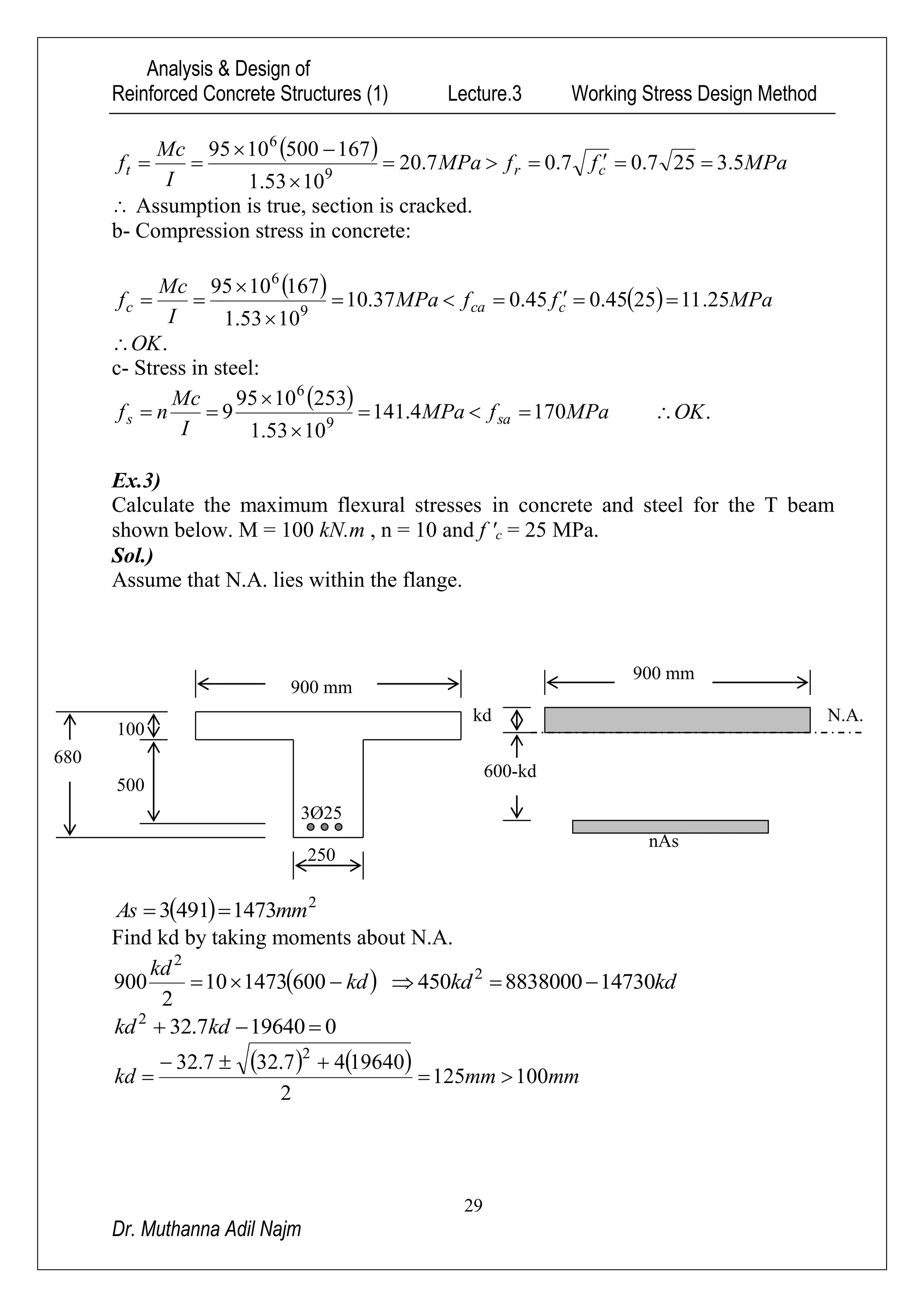 Analysis & Design of
Reinforced Concrete Structures (1) Lecture.3 Working Stress Design Method
29
Dr. Muthanna Adil Najm
  MPaffMPa
I
Mc
f crt 5.3257.07.07.20
1053.1
1675001095
9
6




 Assumption is true, section is cracked.
b- Compression stress in concrete:
    MPaffMPa
I
Mc
f ccac 25.112545.045.037.10
1053.1
1671095
9
6




.OK
c- Stress in steel:
  MPafMPa
I
Mc
nf sas 1704.141
1053.1
2531095
9 9
6



 .OK
Ex.3)
Calculate the maximum flexural stresses in concrete and steel for the T beam
shown below. M = 100 kN.m , n = 10 and f 'c = 25 MPa.
Sol.)
Assume that N.A. lies within the flange.
  2
14734913 mmAs 
Find kd by taking moments about N.A.
 kd
kd
 600147310
2
900
2
kdkd 147308838000450 2

0196407.322
 kdkd
   
mmmmkd 100125
2
1964047.327.32 2



kd
600-kd
900 mm
nAs
N.A.
100
500
900 mm
3Ø25
250
680
 