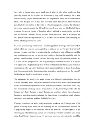 So, a clip is always better, some people use tie pins, tie pins when people use they
generally they do not like to pierce the tie that is why they avoid; nowadays that is why
nobody is using tie pins and then the knot the proper knot. There are different kind of
knots. Now this you have to take note of winter wears there are so many variety as
possible, but what matters in the winter is color, the design, the volume, the valume of
the winter wear, the match, the fall and the irons. I have seen see this kind of blazer
sometime becomes a symbol of formality, when I will talk to you regarding interview
you will find that I will take this out because, during interview I want to be like you not
as a person who is taking interview. So, I will take this out means, I am changing my
formal informal positions you know.
So, when you are using winter wear, I would suggest that do not go with such kind of
jackets which are very you know decorative or funky do not go. You go with a very soft
dresses, you can wear there is no necessity that you have to wear a blazer or coat like
this, you have to wear you can always wear a pullover; but that also should be such the
pullover should not look like as if you have forcefully put on that particular pullover. So,
it is what you are going to wear, I am only pointing out these that take note of it; again I
will repeat have 2 3 options ready try it in front of the mirror and then ask your friends or
your relatives who are nearby that to give their opinion and listen to them. If somebody
is giving you good advice listen to them first try to adopt it and see your see for yourself,
but finally you should be comfortable wearing it.
The accessories like watch, wrist watch, people have different kind of choices for wrist
watches somebody wears a big watch somebody wears a small watch, the woman folks
have a different kind of patterned watches, somebody even looks for watches with a very
nice bracelet and somebody wears a bracelet alone yes. So, these things matter a lot the
bangles, very heavy bangles or gaudy bangles and you know almost like extravagant
bangles or sometime counterproductive, but there should be something which balances
your entire attire and then necklace the kind of necklace.
If you go for an interview with a junk jeweler worn, you know it is first impression of the
person is looking at you is that you are overdoing it is not required because, he came for
a purpose the purpose is the interview and in the interview, you are supposed to be
showing your other talents and acumen not your dresses, but at the same time your entire
attire should be very balanced sober. If I say in one word your attire altogether should be
 