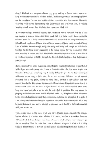 these 2 kinds of belts are generally not very good looking in formal cases. You try to
keep it within between one to one half inches 2 inches is a good size for some people, but
not for everybody. So, one and half inch it is a reasonable size that you can follow the
color the color should be matching with your trouser also with your shirt, if you are
wearing a black trouser then it is better that you wear a black belt.
If you are wearing a brownish trouser, then you rather wear a brownish belt, but if you
are wearing a gray or some other then black belt is a better color; then comes the
buckles. There are so many varieties of buckles you know which we really make fancy of
it buckles of you know different size, different shapes, different patterns, and different
kind of emboss on other things, shiny, non shiny and many such things are available in
buckles, but the thing is my suggestion is the buckle should be very sober, most often
most preferred is a usual buckle of a rectilinear size or rectangular size and it may have it
is you know pins just to hold it through the loops to the holes that is fine that much is
good enough.
But too much of you know overdoing on the buckles catches the attention of your belt. I
will tell you a very nice story after I come to this entire attire; that how some people they
think that if they wear something very distinctly different it give it as to the personality. I
will come to that story a little later, the texture there are different kind of textures
available one is very plain, another is matte finish, another is very glossy, and then
another is to be the skin printed like say crocodiles or snake skin printed, some time it is
multicolored, some time it is made of nylon fabrics, and then comes the loop. Then in the
loop you know basically is just to hold the entire belt in position. The loop should be
properly maintained and there should be proper loops. So, that your extreme end of the
belt is properly kept in place and then comes some matching too altogether. T he color if
I am talking about then matching all together is that point. Now formal belts are it may
be matte finished it may also be glossed no problem, but it should be definitely matched
with your trouser ok.
Then comes shoes in the shoes what you have different items material; that means,
leather whether it is leather shoe, whether it is canvas, whether it is sneaker, there are
different kind of shoes that you may have, which you shall will you wear when you go
for the interview. Then the color shoe color is it brown, is it grey, is it black, is it shiny
black is it matte black, is it sweat and then comes a design the pattern; that means, is it
 