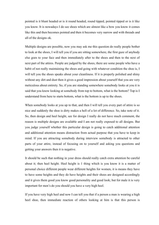 pointed is it blunt headed or is it round headed, round tipped, pointed tipped or is it like
you know. It is nowadays I do see shoes which are almost like a bow you know it comes
like this and then becomes pointed and then it becomes very narrow and with threads and
all of the designs ok.
Multiple designs are possible, now you may ask me this question do really people bother
to look at the shoes, I will tell you if you are sitting somewhere, the first gaze of anybody
else goes to your face and then immediately after to the shoes and then to the next of
next part of the attires. People are judged by the shoes; there are some people who have a
habit of not really maintaining the shoes and going with whatever condition the shoe is, I
will tell you the shoes speaks about your cleanliness. If it is properly polished and shiny
without any dirt and dust then it gives a good impression about yourself that you are very
meticulous about entirety. So, if you are standing somewhere somebody looks at you it is
said that you know looking at somebody from top to bottom, what is the bottom? Top is I
understand from here to starts bottom, what is the bottom is up to the shoes.
When somebody looks at you up to that, and then I will tell you every part of attire is so
nice and suddenly the shoe is dirty makes a hell of a lot of difference. So, take note of it.
So, then design and heel height, see for design I really do not have much comment, the
reason is multiple designs are available and I am not really exposed to all designs. But
you judge yourself whether this particular design is going to catch additional attention
and additional attention means distraction from actual purpose that you have to keep in
mind. If you are attracting somebody during interview somebody is attracted to other
parts of your attire, instead of focusing on to yourself and asking you questions and
getting your answers then it is negative.
It should be such that nothing in your dress should really catch extra attention be careful
about it; then heel height. Heel height is 1 thing which is you know it is a matter of
personal choice different people wear different heights for women, it is means they have
to have some heights and they do have heights and their shoes are designed accordingly
and it gives them good you know good personality and good look; but for male it is very
important for men’s do you should you have a very high heel.
If you have very high heel and now I can tell you that if a person a man is wearing a high
heel shoe, then immediate reaction of others looking at him is that this person is
 