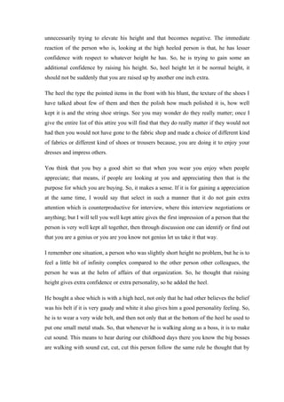 unnecessarily trying to elevate his height and that becomes negative. The immediate
reaction of the person who is, looking at the high heeled person is that, he has lesser
confidence with respect to whatever height he has. So, he is trying to gain some an
additional confidence by raising his height. So, heel height let it be normal height, it
should not be suddenly that you are raised up by another one inch extra.
The heel the type the pointed items in the front with his blunt, the texture of the shoes I
have talked about few of them and then the polish how much polished it is, how well
kept it is and the string shoe strings. See you may wonder do they really matter; once I
give the entire list of this attire you will find that they do really matter if they would not
had then you would not have gone to the fabric shop and made a choice of different kind
of fabrics or different kind of shoes or trousers because, you are doing it to enjoy your
dresses and impress others.
You think that you buy a good shirt so that when you wear you enjoy when people
appreciate; that means, if people are looking at you and appreciating then that is the
purpose for which you are buying. So, it makes a sense. If it is for gaining a appreciation
at the same time, I would say that select in such a manner that it do not gain extra
attention which is counterproductive for interview, where this interview negotiations or
anything; but I will tell you well kept attire gives the first impression of a person that the
person is very well kept all together, then through discussion one can identify or find out
that you are a genius or you are you know not genius let us take it that way.
I remember one situation, a person who was slightly short height no problem, but he is to
feel a little bit of infinity complex compared to the other person other colleagues, the
person he was at the helm of affairs of that organization. So, he thought that raising
height gives extra confidence or extra personality, so he added the heel.
He bought a shoe which is with a high heel, not only that he had other believes the belief
was his belt if it is very gaudy and white it also gives him a good personality feeling. So,
he is to wear a very wide belt, and then not only that at the bottom of the heel he used to
put one small metal studs. So, that whenever he is walking along as a boss, it is to make
cut sound. This means to hear during our childhood days there you know the big bosses
are walking with sound cut, cut, cut this person follow the same rule he thought that by
 
