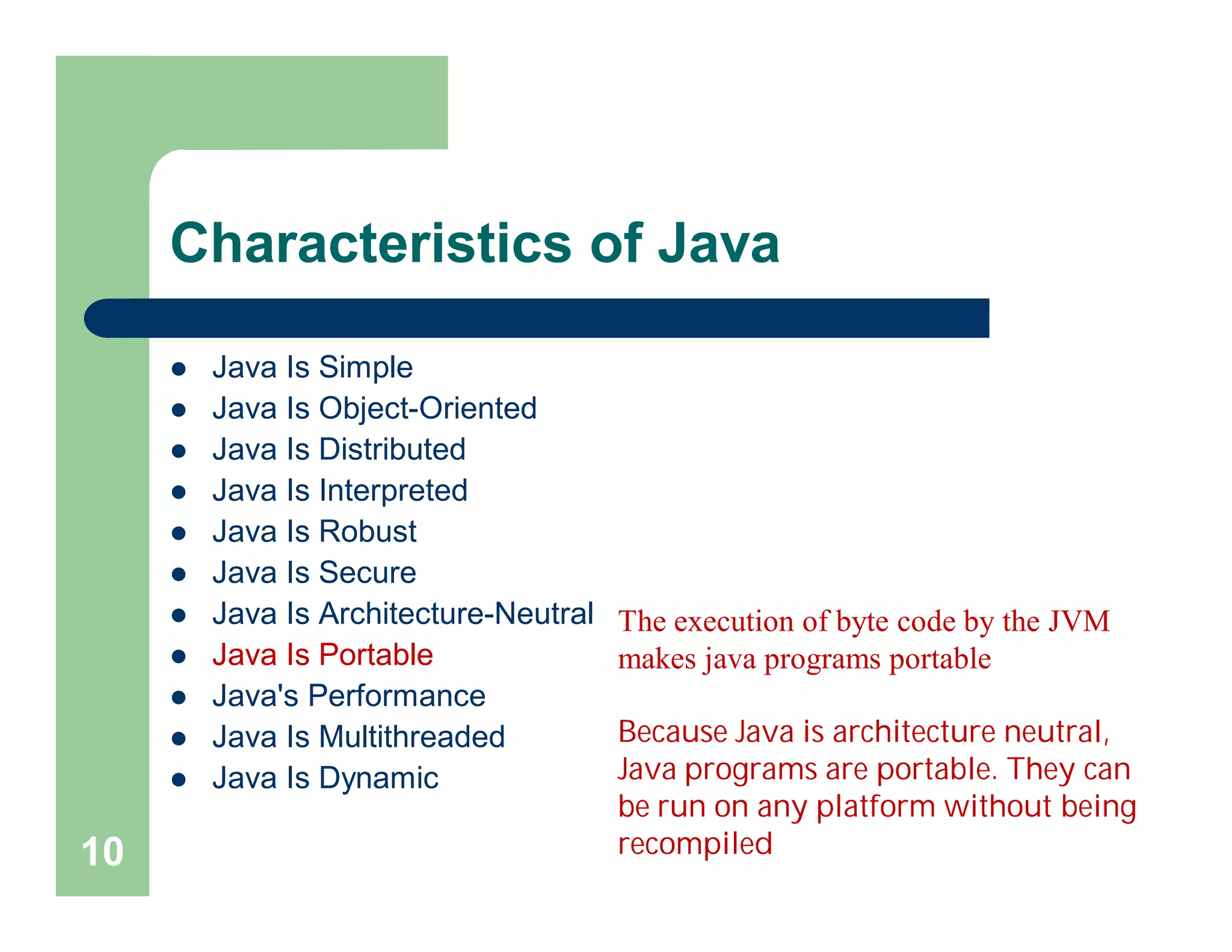 Characteristics of Java
 Java Is Simple
 Java Is Object-Oriented
 Java Is Distributed
 Java Is Interpreted
 Java Is Robust
 Java Is Secure
 Java Is Architecture-Neutral
 Java Is Portable
 Java's Performance
 Java Is Multithreaded
 Java Is Dynamic
10
The execution of byte code by the JVM
makes java programs portable
Because Java is architecture neutral,
Java programs are portable. They can
be run on any platform without being
recompiled
 