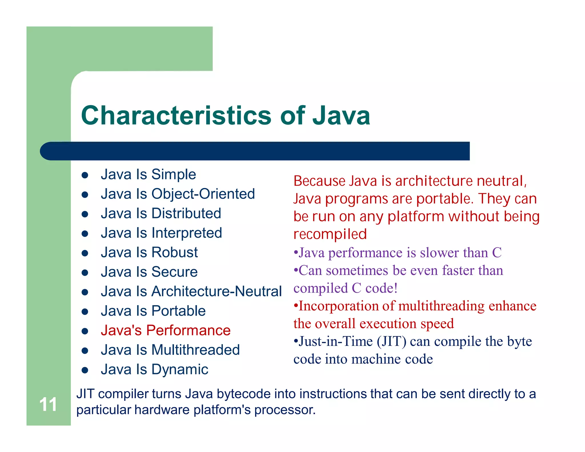 Characteristics of Java
 Java Is Simple
 Java Is Object-Oriented
 Java Is Distributed
 Java Is Interpreted
 Java Is Robust
 Java Is Secure
 Java Is Architecture-Neutral
 Java Is Portable
 Java's Performance
 Java Is Multithreaded
 Java Is Dynamic
11
Because Java is architecture neutral,
Java programs are portable. They can
be run on any platform without being
recompiled
•Java performance is slower than C
•Can sometimes be even faster than
compiled C code!
•Incorporation of multithreading enhance
the overall execution speed
•Just-in-Time (JIT) can compile the byte
code into machine code
JIT compiler turns Java bytecode into instructions that can be sent directly to a
particular hardware platform's processor.
 