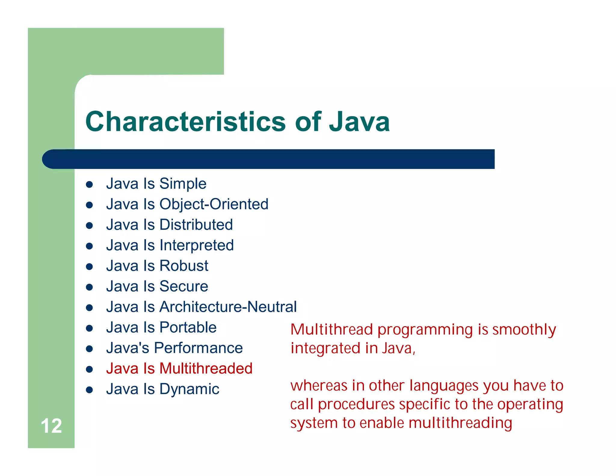 Characteristics of Java
 Java Is Simple
 Java Is Object-Oriented
 Java Is Distributed
 Java Is Interpreted
 Java Is Robust
 Java Is Secure
 Java Is Architecture-Neutral
 Java Is Portable
 Java's Performance
 Java Is Multithreaded
 Java Is Dynamic
12
Multithread programming is smoothly
integrated in Java,
whereas in other languages you have to
call procedures specific to the operating
system to enable multithreading
 