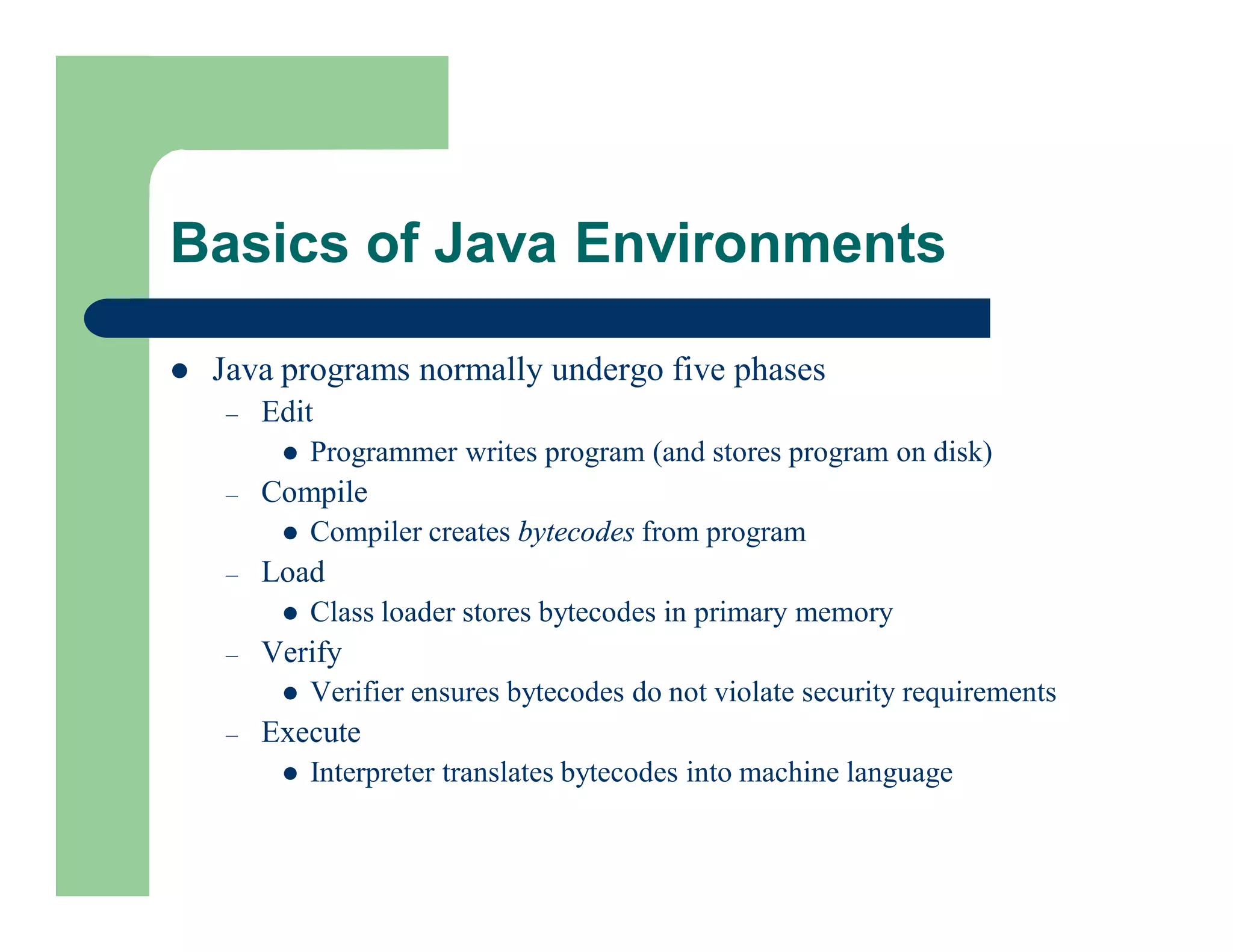  Java programs normally undergo five phases
– Edit
 Programmer writes program (and stores program on disk)
– Compile
 Compiler creates bytecodes from program
– Load
 Class loader stores bytecodes in primary memory
– Verify
 Verifier ensures bytecodes do not violate security requirements
– Execute
 Interpreter translates bytecodes into machine language
Basics of Java Environments
 