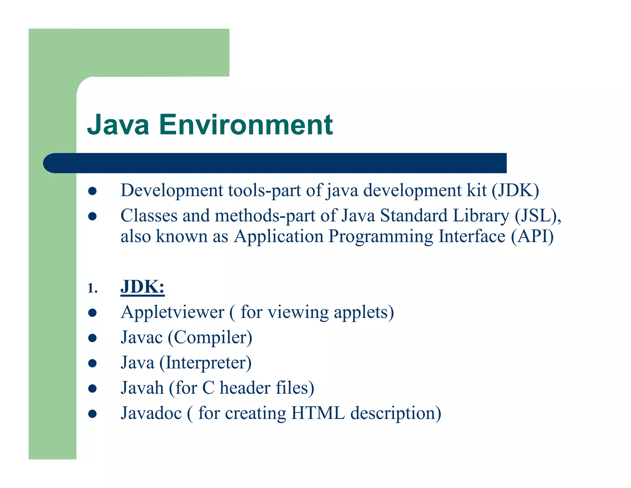  Development tools-part of java development kit (JDK)
 Classes and methods-part of Java Standard Library (JSL),
also known as Application Programming Interface (API)
1. JDK:
 Appletviewer ( for viewing applets)
 Javac (Compiler)
 Java (Interpreter)
 Javah (for C header files)
 Javadoc ( for creating HTML description)
Java Environment
 