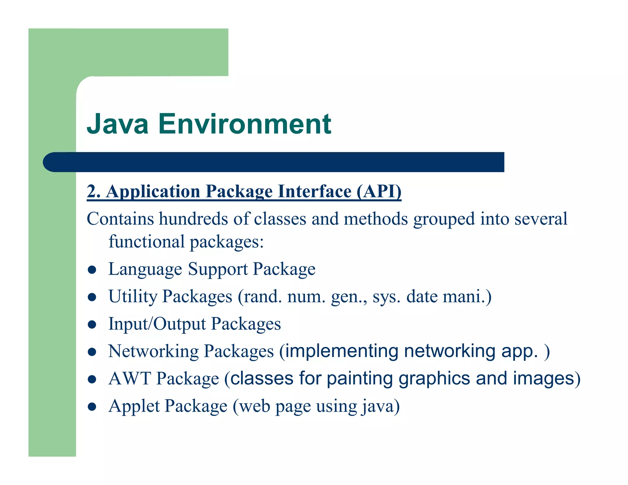 2. Application Package Interface (API)
Contains hundreds of classes and methods grouped into several
functional packages:
 Language Support Package
 Utility Packages (rand. num. gen., sys. date mani.)
 Input/Output Packages
 Networking Packages (implementing networking app. )
 AWT Package (classes for painting graphics and images)
 Applet Package (web page using java)
Java Environment
 