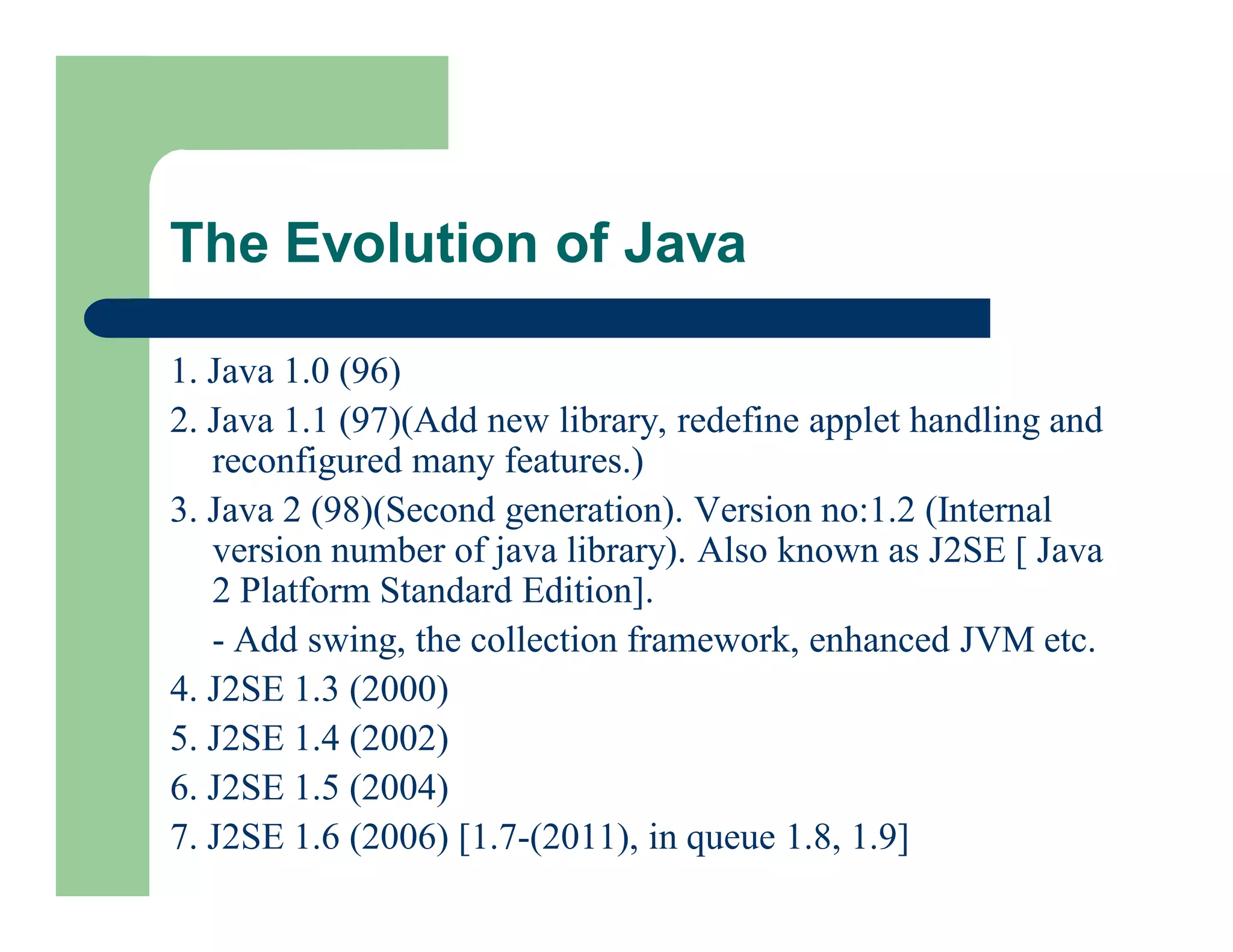 1. Java 1.0 (96)
2. Java 1.1 (97)(Add new library, redefine applet handling and
reconfigured many features.)
3. Java 2 (98)(Second generation). Version no:1.2 (Internal
version number of java library). Also known as J2SE [ Java
2 Platform Standard Edition].
- Add swing, the collection framework, enhanced JVM etc.
4. J2SE 1.3 (2000)
5. J2SE 1.4 (2002)
6. J2SE 1.5 (2004)
7. J2SE 1.6 (2006) [1.7-(2011), in queue 1.8, 1.9]
The Evolution of Java
 