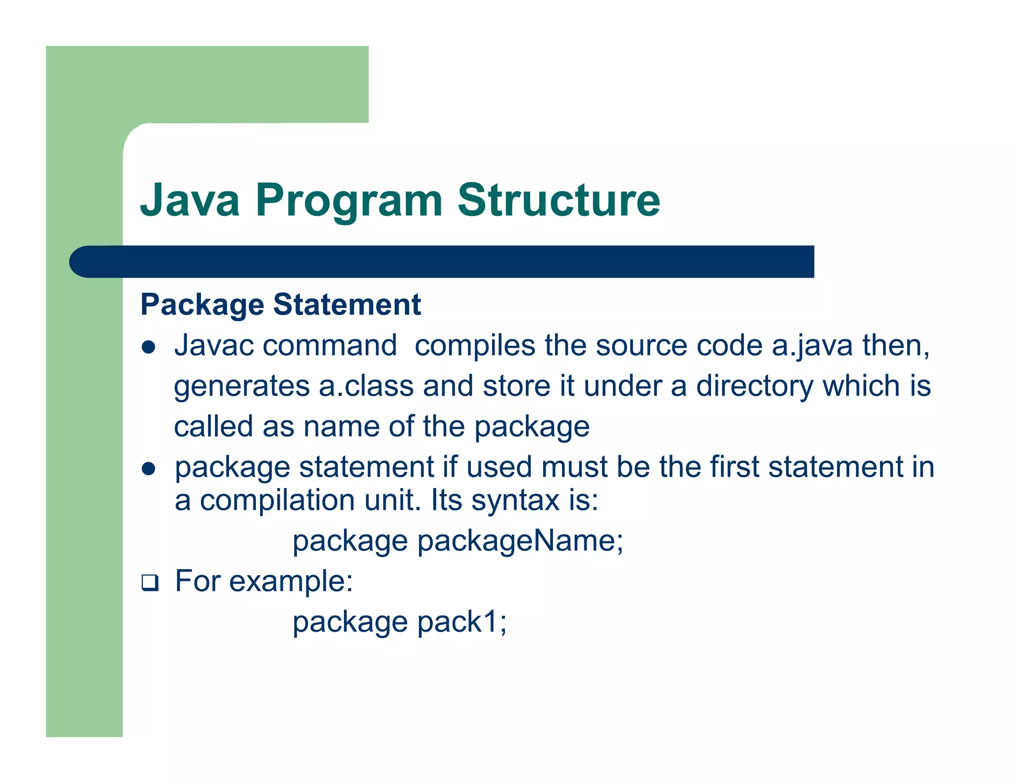 Java Program Structure
Package Statement
 Javac command compiles the source code a.java then,
generates a.class and store it under a directory which is
called as name of the package
 package statement if used must be the first statement in
a compilation unit. Its syntax is:
package packageName;
 For example:
package pack1;
 