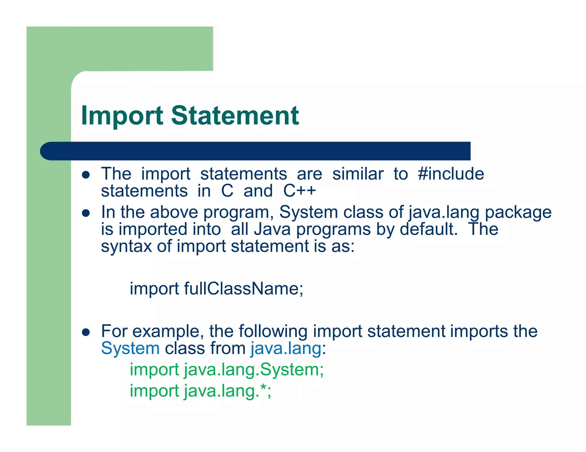 Import Statement
 The import statements are similar to #include
statements in C and C++
 In the above program, System class of java.lang package
is imported into all Java programs by default. The
syntax of import statement is as:
import fullClassName;
 For example, the following import statement imports the
System class from java.lang:
import java.lang.System;
import java.lang.*;
 