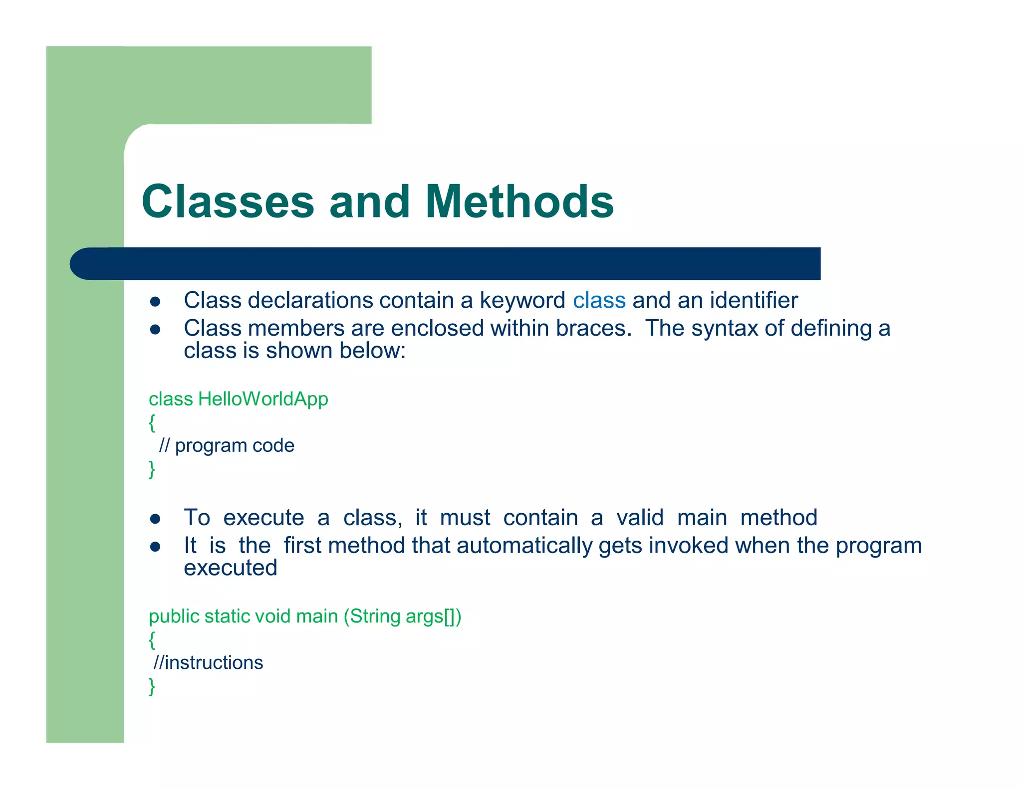 Classes and Methods
 Class declarations contain a keyword class and an identifier
 Class members are enclosed within braces. The syntax of defining a
class is shown below:
class HelloWorldApp
{
// program code
}
 To execute a class, it must contain a valid main method
 It is the first method that automatically gets invoked when the program
executed
public static void main (String args[])
{
//instructions
}
 