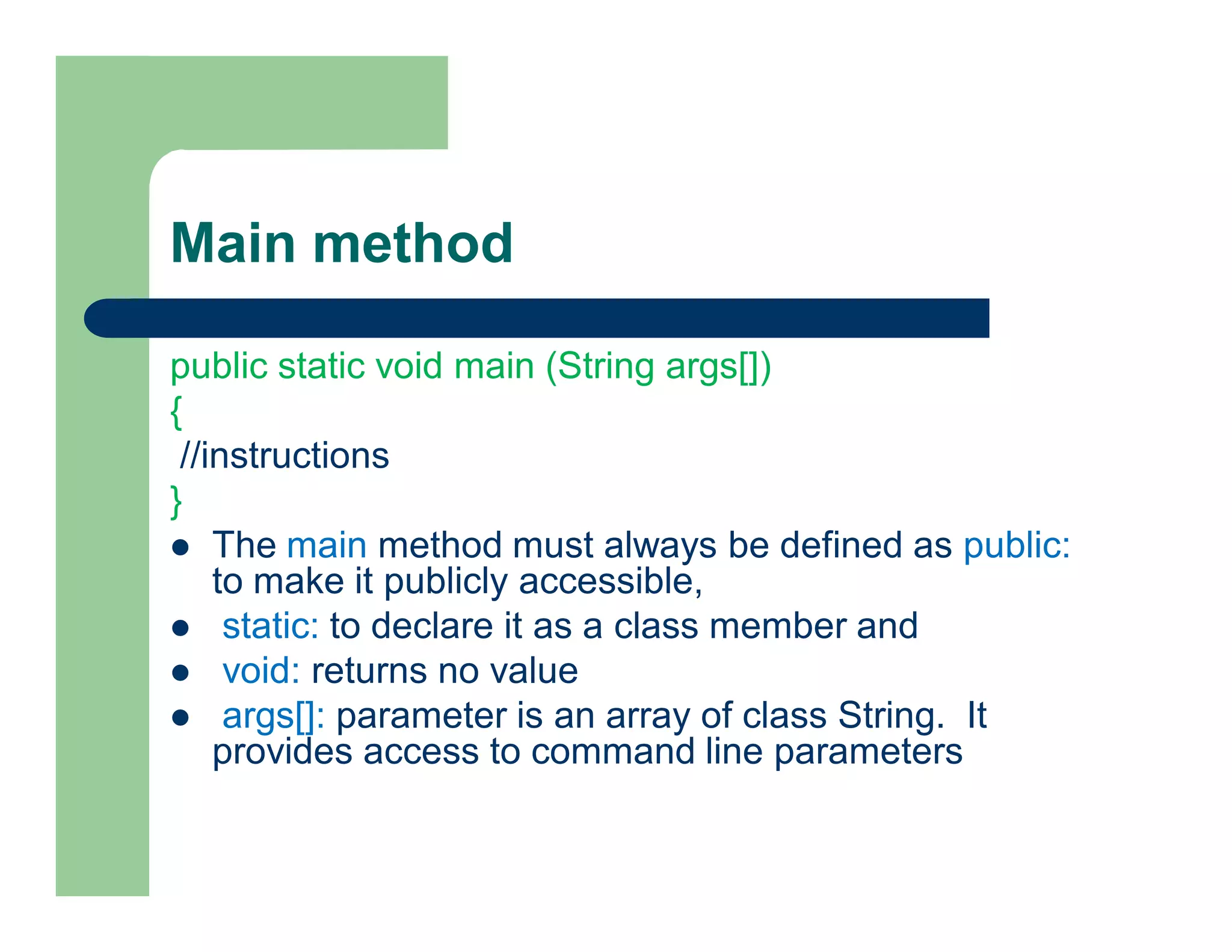 Main method
public static void main (String args[])
{
//instructions
}
 The main method must always be defined as public:
to make it publicly accessible,
 static: to declare it as a class member and
 void: returns no value
 args[]: parameter is an array of class String. It
provides access to command line parameters
 