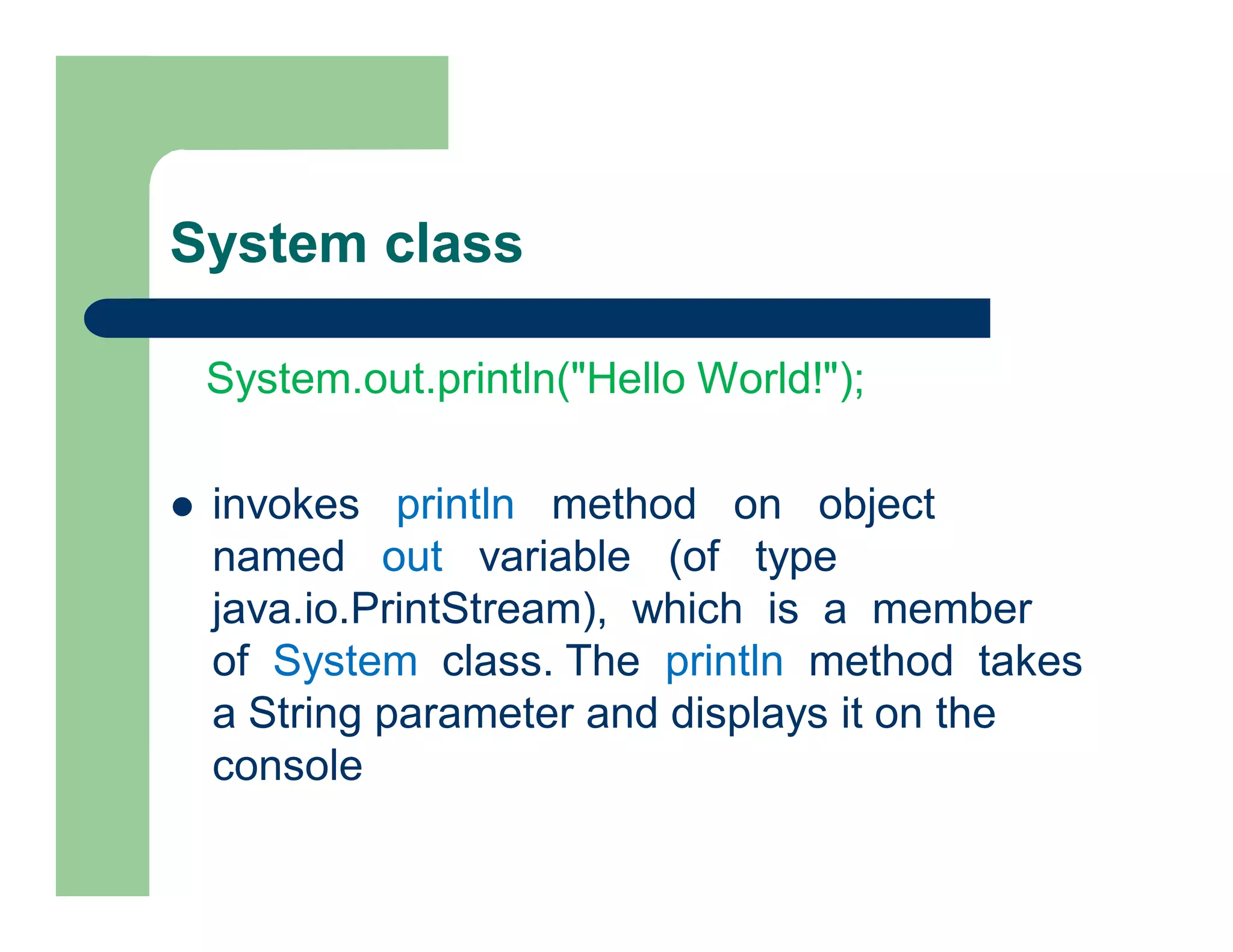 System class
System.out.println("Hello World!");
 invokes println method on object
named out variable (of type
java.io.PrintStream), which is a member
of System class. The println method takes
a String parameter and displays it on the
console
 