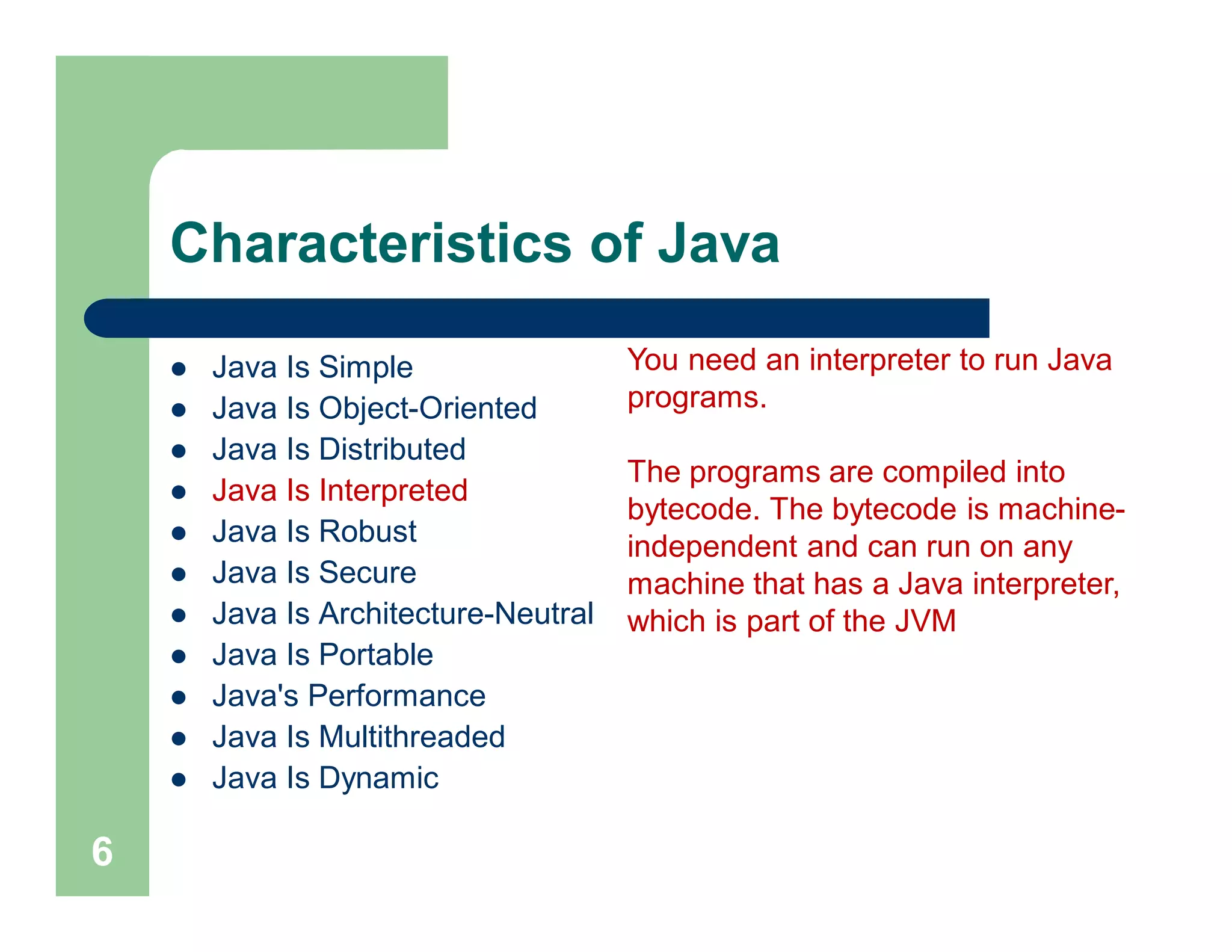 Characteristics of Java
 Java Is Simple
 Java Is Object-Oriented
 Java Is Distributed
 Java Is Interpreted
 Java Is Robust
 Java Is Secure
 Java Is Architecture-Neutral
 Java Is Portable
 Java's Performance
 Java Is Multithreaded
 Java Is Dynamic
6
You need an interpreter to run Java
programs.
The programs are compiled into
bytecode. The bytecode is machine-
independent and can run on any
machine that has a Java interpreter,
which is part of the JVM
 