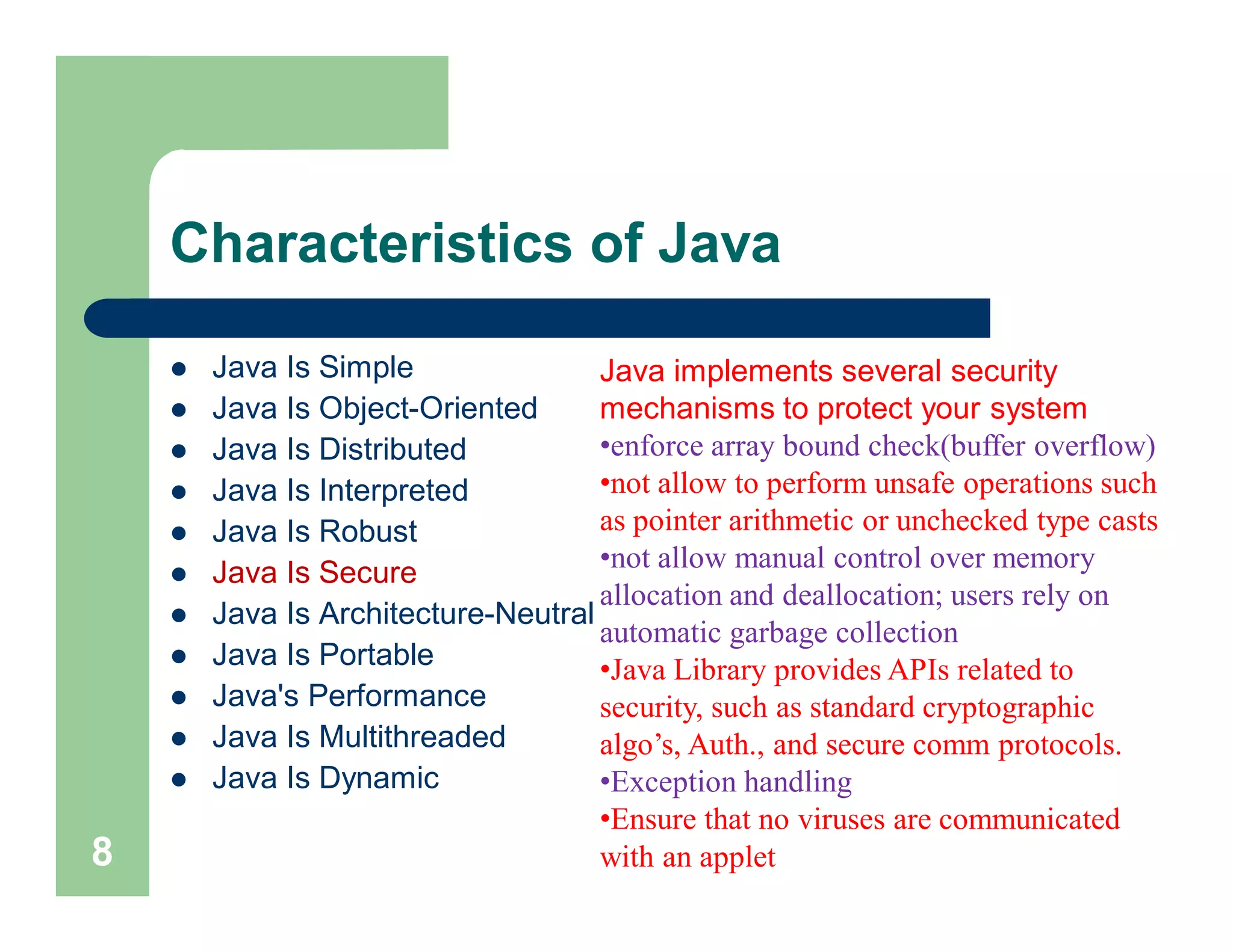 Characteristics of Java
 Java Is Simple
 Java Is Object-Oriented
 Java Is Distributed
 Java Is Interpreted
 Java Is Robust
 Java Is Secure
 Java Is Architecture-Neutral
 Java Is Portable
 Java's Performance
 Java Is Multithreaded
 Java Is Dynamic
8
Java implements several security
mechanisms to protect your system
•enforce array bound check(buffer overflow)
•not allow to perform unsafe operations such
as pointer arithmetic or unchecked type casts
•not allow manual control over memory
allocation and deallocation; users rely on
automatic garbage collection
•Java Library provides APIs related to
security, such as standard cryptographic
algo’s, Auth., and secure comm protocols.
•Exception handling
•Ensure that no viruses are communicated
with an applet
 