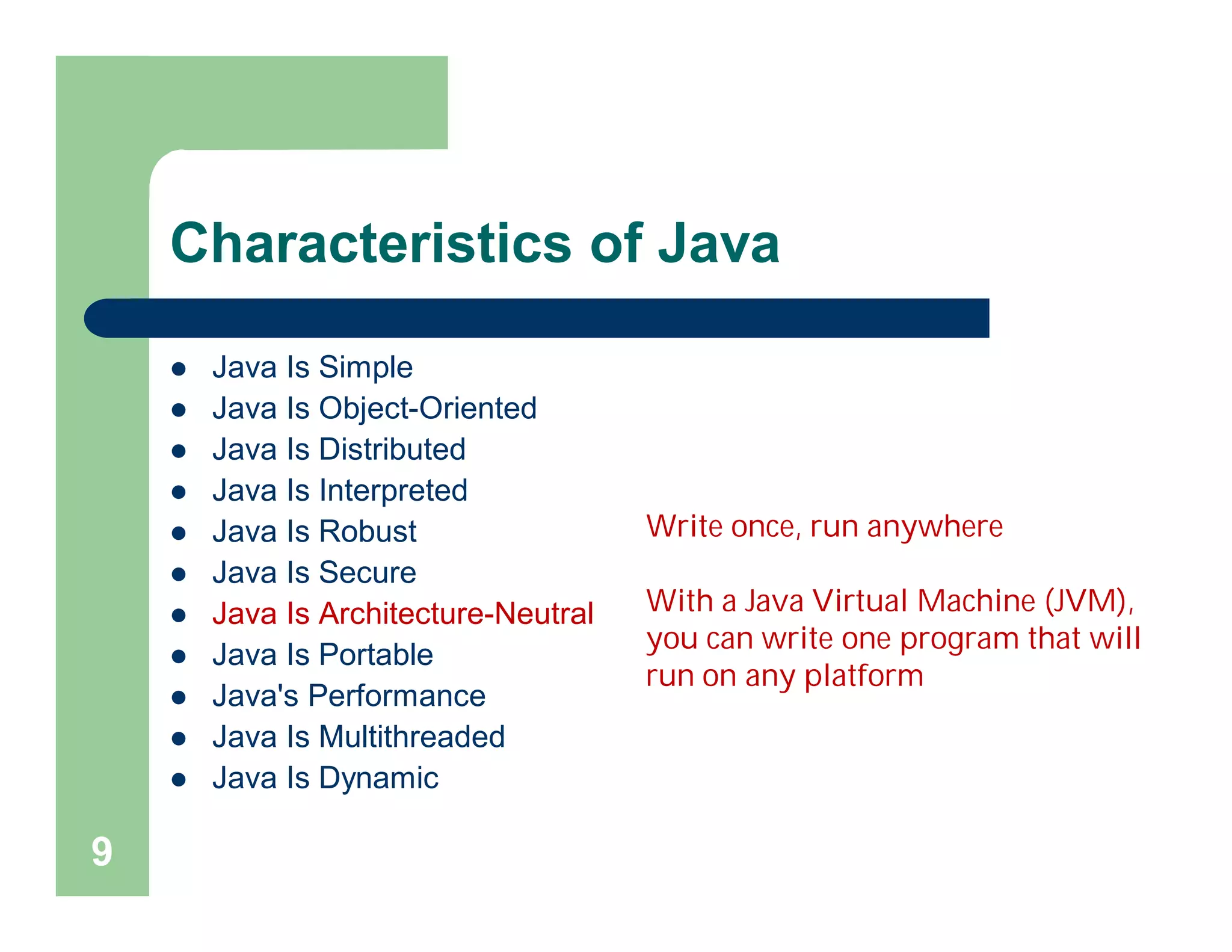Characteristics of Java
 Java Is Simple
 Java Is Object-Oriented
 Java Is Distributed
 Java Is Interpreted
 Java Is Robust
 Java Is Secure
 Java Is Architecture-Neutral
 Java Is Portable
 Java's Performance
 Java Is Multithreaded
 Java Is Dynamic
9
Write once, run anywhere
With a Java Virtual Machine (JVM),
you can write one program that will
run on any platform
 