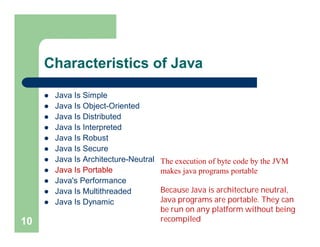 Characteristics of Java
 Java Is Simple
 Java Is Object-Oriented
 Java Is Distributed
 Java Is Interpreted
 Java Is Robust
 Java Is Secure
 Java Is Architecture-Neutral
 Java Is Portable
 Java's Performance
 Java Is Multithreaded
 Java Is Dynamic
10
The execution of byte code by the JVM
makes java programs portable
Because Java is architecture neutral,
Java programs are portable. They can
be run on any platform without being
recompiled
 