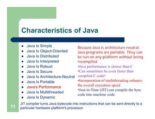 Characteristics of Java
 Java Is Simple
 Java Is Object-Oriented
 Java Is Distributed
 Java Is Interpreted
 Java Is Robust
 Java Is Secure
 Java Is Architecture-Neutral
 Java Is Portable
 Java's Performance
 Java Is Multithreaded
 Java Is Dynamic
11
Because Java is architecture neutral,
Java programs are portable. They can
be run on any platform without being
recompiled
•Java performance is slower than C
•Can sometimes be even faster than
compiled C code!
•Incorporation of multithreading enhance
the overall execution speed
•Just-in-Time (JIT) can compile the byte
code into machine code
JIT compiler turns Java bytecode into instructions that can be sent directly to a
particular hardware platform's processor.
 