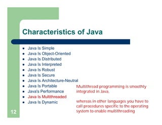Characteristics of Java
 Java Is Simple
 Java Is Object-Oriented
 Java Is Distributed
 Java Is Interpreted
 Java Is Robust
 Java Is Secure
 Java Is Architecture-Neutral
 Java Is Portable
 Java's Performance
 Java Is Multithreaded
 Java Is Dynamic
12
Multithread programming is smoothly
integrated in Java,
whereas in other languages you have to
call procedures specific to the operating
system to enable multithreading
 