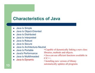 Characteristics of Java
 Java Is Simple
 Java Is Object-Oriented
 Java Is Distributed
 Java Is Interpreted
 Java Is Robust
 Java Is Secure
 Java Is Architecture-Neutral
 Java Is Portable
 Java's Performance
 Java Is Multithreaded
 Java Is Dynamic
13
• Capable of dynamically linking a new class
libraries, methods and objects.
• Java can use efficient functions available in
C/C++.
• Installing new version of library
automatically updates all programs
 