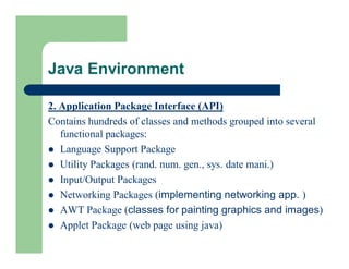 2. Application Package Interface (API)
Contains hundreds of classes and methods grouped into several
functional packages:
 Language Support Package
 Utility Packages (rand. num. gen., sys. date mani.)
 Input/Output Packages
 Networking Packages (implementing networking app. )
 AWT Package (classes for painting graphics and images)
 Applet Package (web page using java)
Java Environment
 