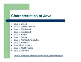 Characteristics of Java
 Java Is Simple
 Java Is Object-Oriented
 Java Is Distributed
 Java Is Interpreted
 Java Is Robust
 Java Is Secure
 Java Is Architecture-Neutral
 Java Is Portable
 Java's Performance
 Java Is Multithreaded
 Java Is Dynamic
2 www.cs.armstrong.edu/liang/intro6e/JavaCharacteristics.pdf
 