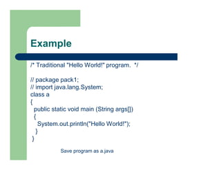 Example
/* Traditional "Hello World!" program. */
// package pack1;
// import java.lang.System;
class a
{
public static void main (String args[])
{
System.out.println("Hello World!");
}
}
Save program as a.java
 
