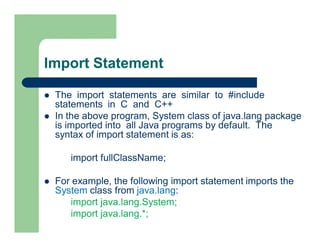 Import Statement
 The import statements are similar to #include
statements in C and C++
 In the above program, System class of java.lang package
is imported into all Java programs by default. The
syntax of import statement is as:
import fullClassName;
 For example, the following import statement imports the
System class from java.lang:
import java.lang.System;
import java.lang.*;
 