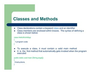 Classes and Methods
 Class declarations contain a keyword class and an identifier
 Class members are enclosed within braces. The syntax of defining a
class is shown below:
class HelloWorldApp
{
// program code
}
 To execute a class, it must contain a valid main method
 It is the first method that automatically gets invoked when the program
executed
public static void main (String args[])
{
//instructions
}
 
