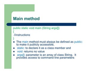 Main method
public static void main (String args[])
{
//instructions
}
 The main method must always be defined as public:
to make it publicly accessible,
 static: to declare it as a class member and
 void: returns no value
 args[]: parameter is an array of class String. It
provides access to command line parameters
 