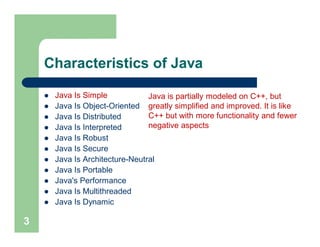 Characteristics of Java
 Java Is Simple
 Java Is Object-Oriented
 Java Is Distributed
 Java Is Interpreted
 Java Is Robust
 Java Is Secure
 Java Is Architecture-Neutral
 Java Is Portable
 Java's Performance
 Java Is Multithreaded
 Java Is Dynamic
3
Java is partially modeled on C++, but
greatly simplified and improved. It is like
C++ but with more functionality and fewer
negative aspects
 