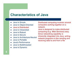 Characteristics of Java
 Java Is Simple
 Java Is Object-Oriented
 Java Is Distributed
 Java Is Interpreted
 Java Is Robust
 Java Is Secure
 Java Is Architecture-Neutral
 Java Is Portable
 Java's Performance
 Java Is Multithreaded
 Java Is Dynamic
5
Distributed computing involves several
computers working together on a
network.
Java is designed to make distributed
computing (e.g. Web Services) easy.
Since networking capability is
inherently integrated into Java, writing
network programs is like sending and
receiving data to and from a file
 