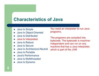 Characteristics of Java
 Java Is Simple
 Java Is Object-Oriented
 Java Is Distributed
 Java Is Interpreted
 Java Is Robust
 Java Is Secure
 Java Is Architecture-Neutral
 Java Is Portable
 Java's Performance
 Java Is Multithreaded
 Java Is Dynamic
6
You need an interpreter to run Java
programs.
The programs are compiled into
bytecode. The bytecode is machine-
independent and can run on any
machine that has a Java interpreter,
which is part of the JVM
 