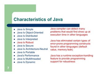 Characteristics of Java
 Java Is Simple
 Java Is Object-Oriented
 Java Is Distributed
 Java Is Interpreted
 Java Is Robust
 Java Is Secure
 Java Is Architecture-Neutral
 Java Is Portable
 Java's Performance
 Java Is Multithreaded
 Java Is Dynamic
7
Java compiler can detect many
problems that would first show up at
execution time in other languages
Java has eliminated certain types of
error-prone programming constructs
found in other languages (default
value, memory leak)
Java has a runtime exception-handling
feature to provide programming
support for robustness
 