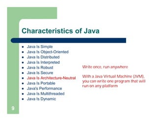 Characteristics of Java
 Java Is Simple
 Java Is Object-Oriented
 Java Is Distributed
 Java Is Interpreted
 Java Is Robust
 Java Is Secure
 Java Is Architecture-Neutral
 Java Is Portable
 Java's Performance
 Java Is Multithreaded
 Java Is Dynamic
9
Write once, run anywhere
With a Java Virtual Machine (JVM),
you can write one program that will
run on any platform
 