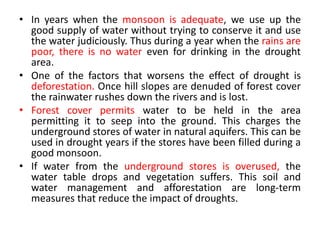• In years when the monsoon is adequate, we use up the
good supply of water without trying to conserve it and use
the water judiciously. Thus during a year when the rains are
poor, there is no water even for drinking in the drought
area.
• One of the factors that worsens the effect of drought is
deforestation. Once hill slopes are denuded of forest cover
the rainwater rushes down the rivers and is lost.
• Forest cover permits water to be held in the area
permitting it to seep into the ground. This charges the
underground stores of water in natural aquifers. This can be
used in drought years if the stores have been filled during a
good monsoon.
• If water from the underground stores is overused, the
water table drops and vegetation suffers. This soil and
water management and afforestation are long-term
measures that reduce the impact of droughts.
 
